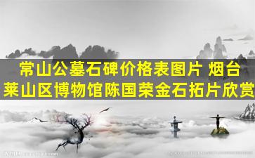 常山公墓石碑价格表图片 烟台莱山区博物馆陈国荣金石拓片欣赏